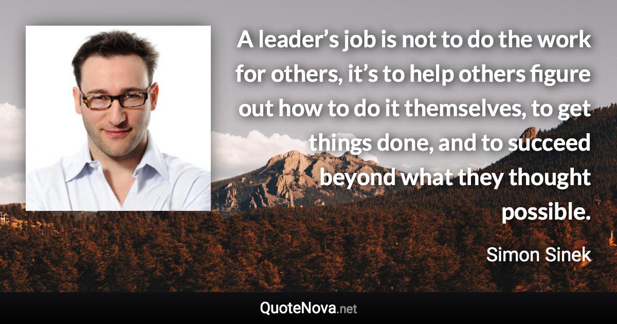 A leader’s job is not to do the work for others, it’s to help others figure out how to do it themselves, to get things done, and to succeed beyond what they thought possible. - Simon Sinek quote