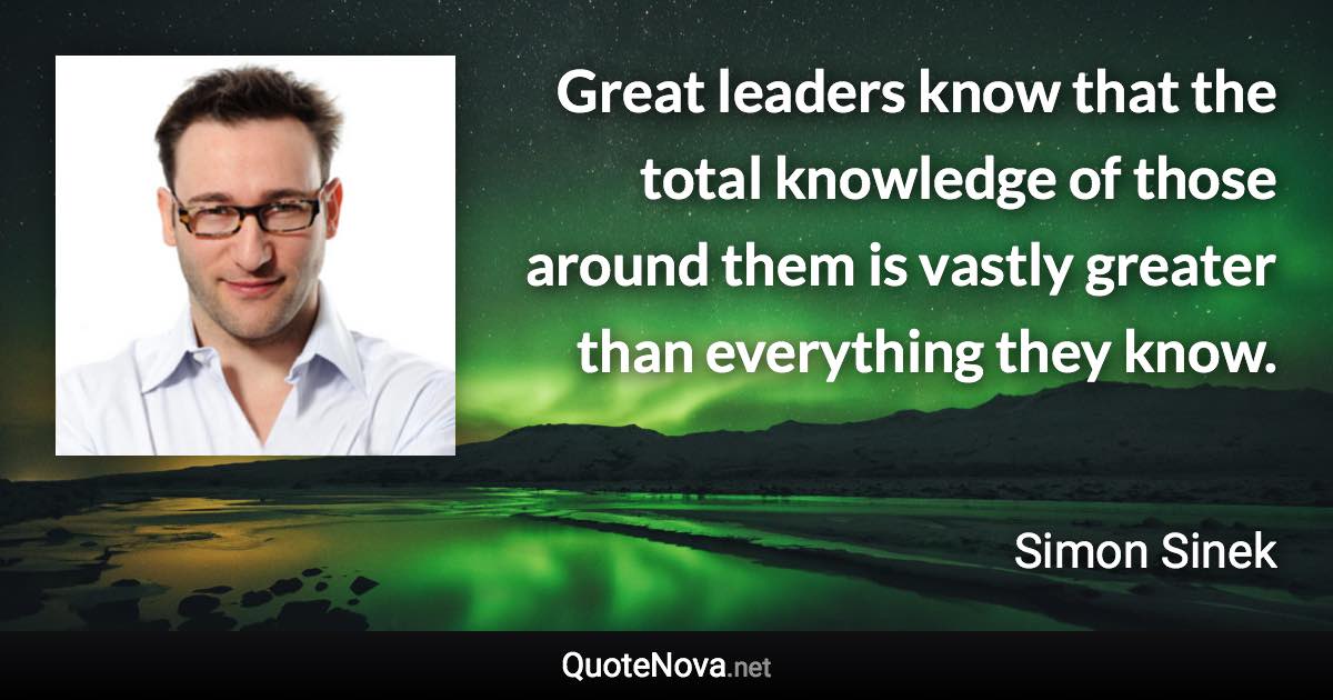 Great leaders know that the total knowledge of those around them is vastly greater than everything they know. - Simon Sinek quote