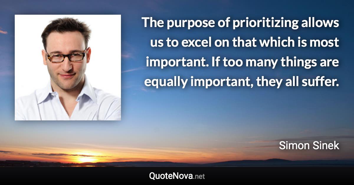 The purpose of prioritizing allows us to excel on that which is most important. If too many things are equally important, they all suffer. - Simon Sinek quote