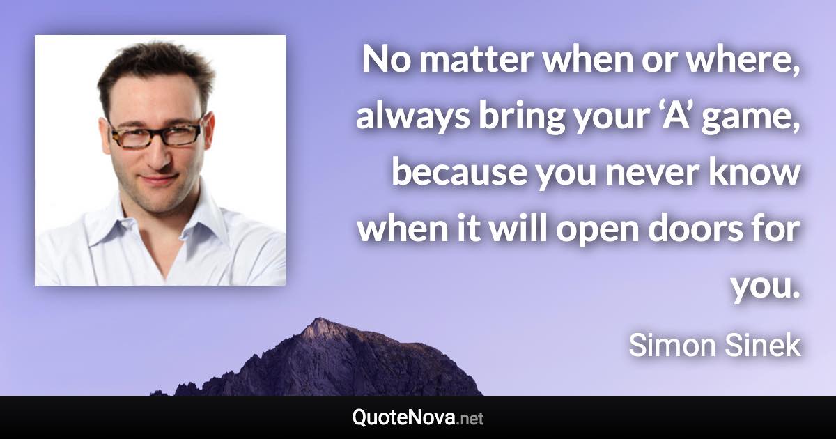 No matter when or where, always bring your ‘A’ game, because you never know when it will open doors for you. - Simon Sinek quote