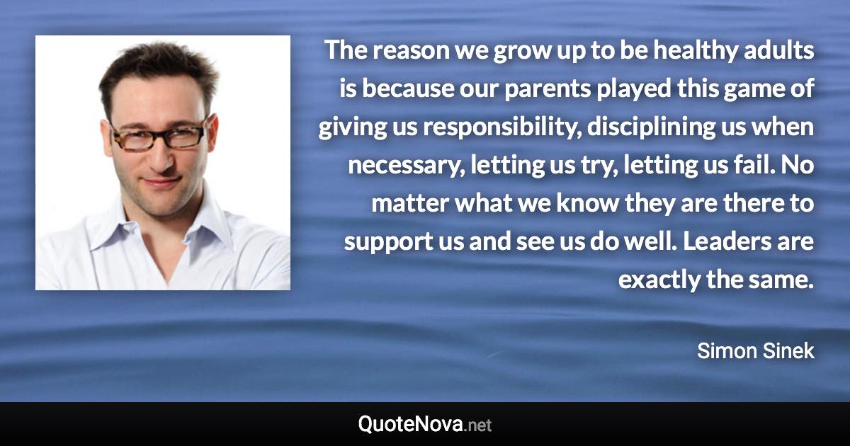 The reason we grow up to be healthy adults is because our parents played this game of giving us responsibility, disciplining us when necessary, letting us try, letting us fail. No matter what we know they are there to support us and see us do well. Leaders are exactly the same. - Simon Sinek quote