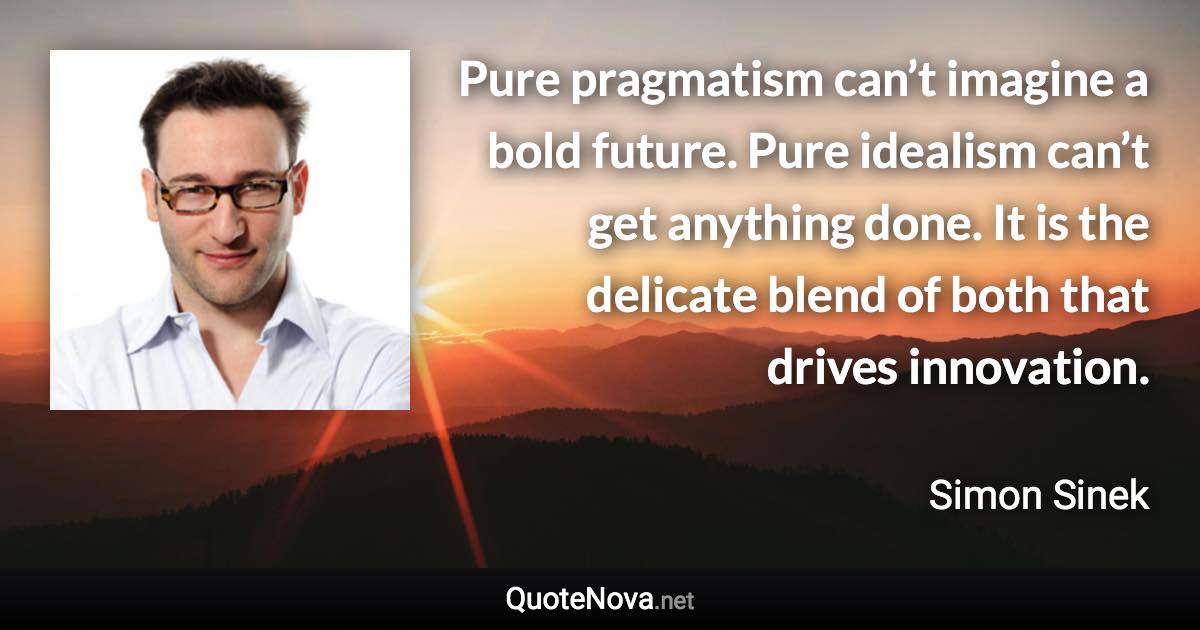 Pure pragmatism can’t imagine a bold future. Pure idealism can’t get anything done. It is the delicate blend of both that drives innovation. - Simon Sinek quote