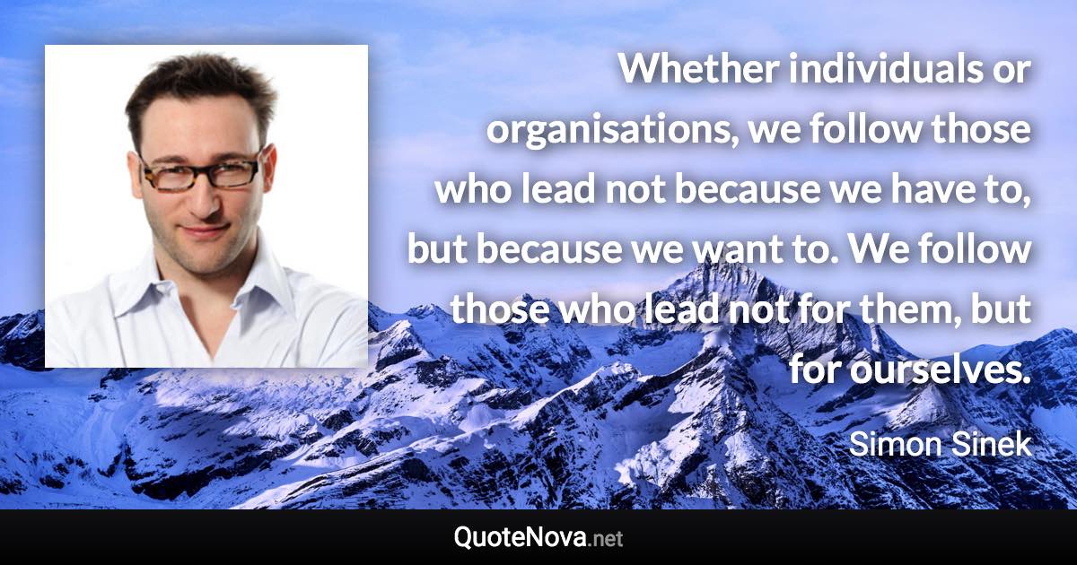 Whether individuals or organisations, we follow those who lead not because we have to, but because we want to. We follow those who lead not for them, but for ourselves. - Simon Sinek quote