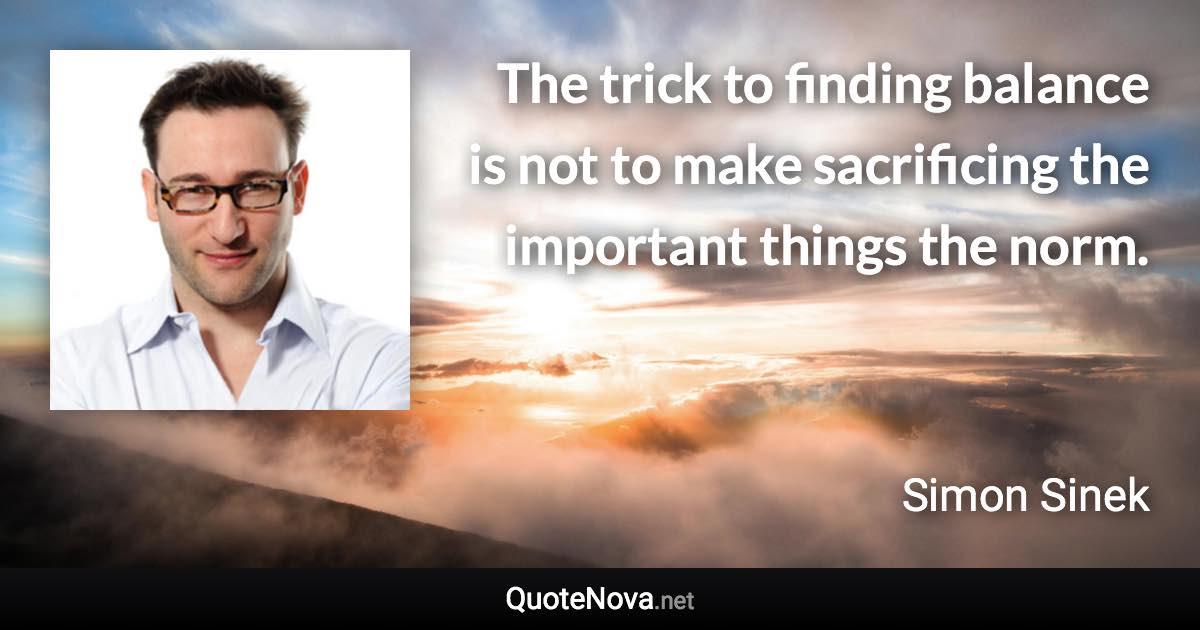 The trick to finding balance is not to make sacrificing the important things the norm. - Simon Sinek quote