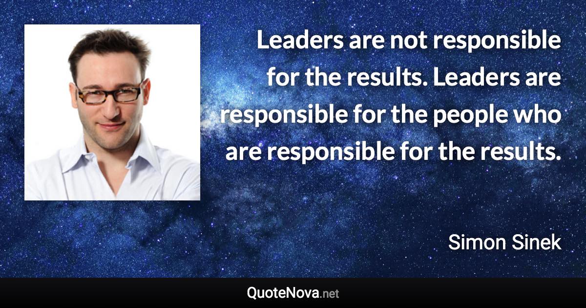 Leaders are not responsible for the results. Leaders are responsible for the people who are responsible for the results. - Simon Sinek quote