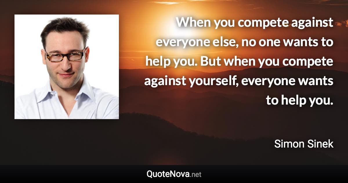 When you compete against everyone else, no one wants to help you. But when you compete against yourself, everyone wants to help you. - Simon Sinek quote