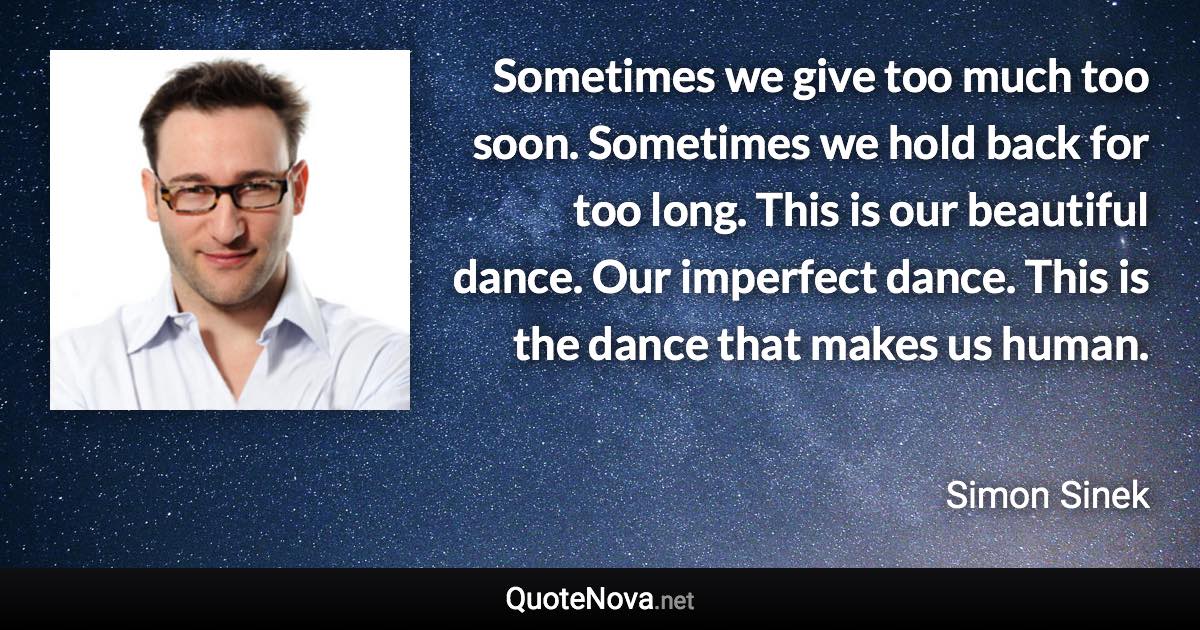 Sometimes we give too much too soon. Sometimes we hold back for too long. This is our beautiful dance. Our imperfect dance. This is the dance that makes us human. - Simon Sinek quote