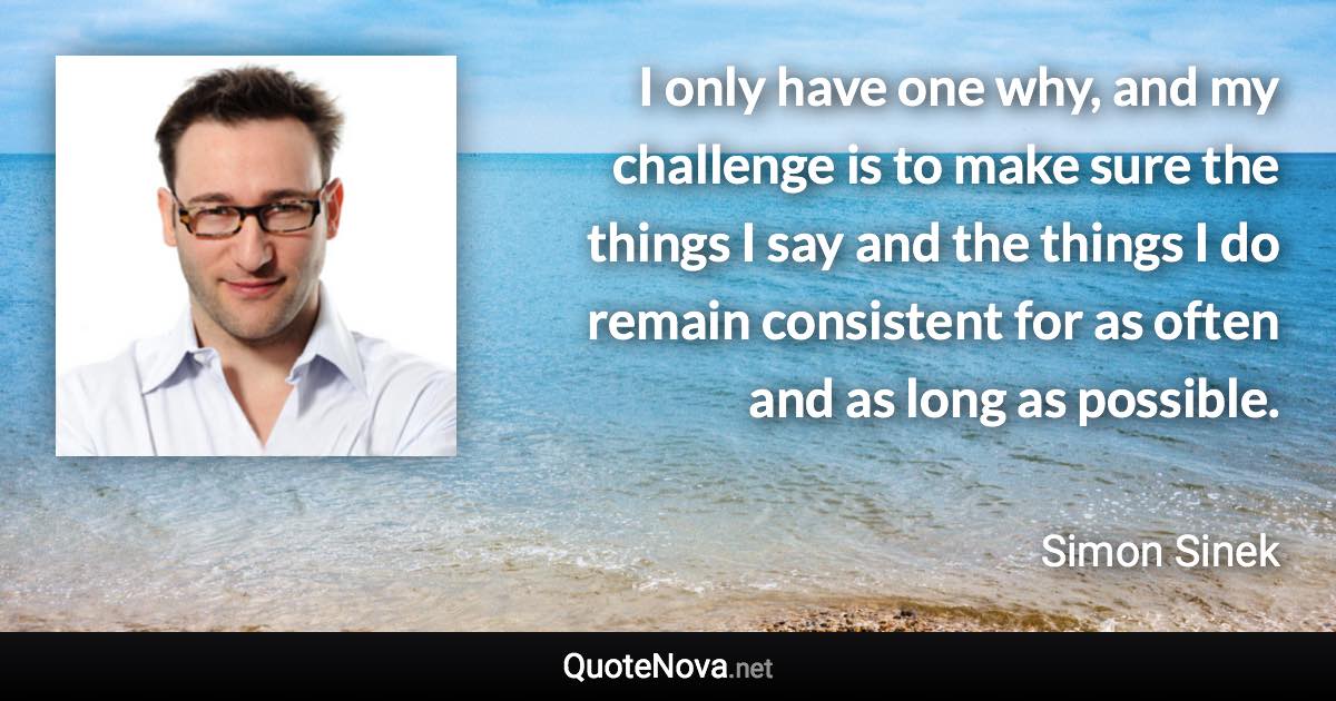 I only have one why, and my challenge is to make sure the things I say and the things I do remain consistent for as often and as long as possible. - Simon Sinek quote