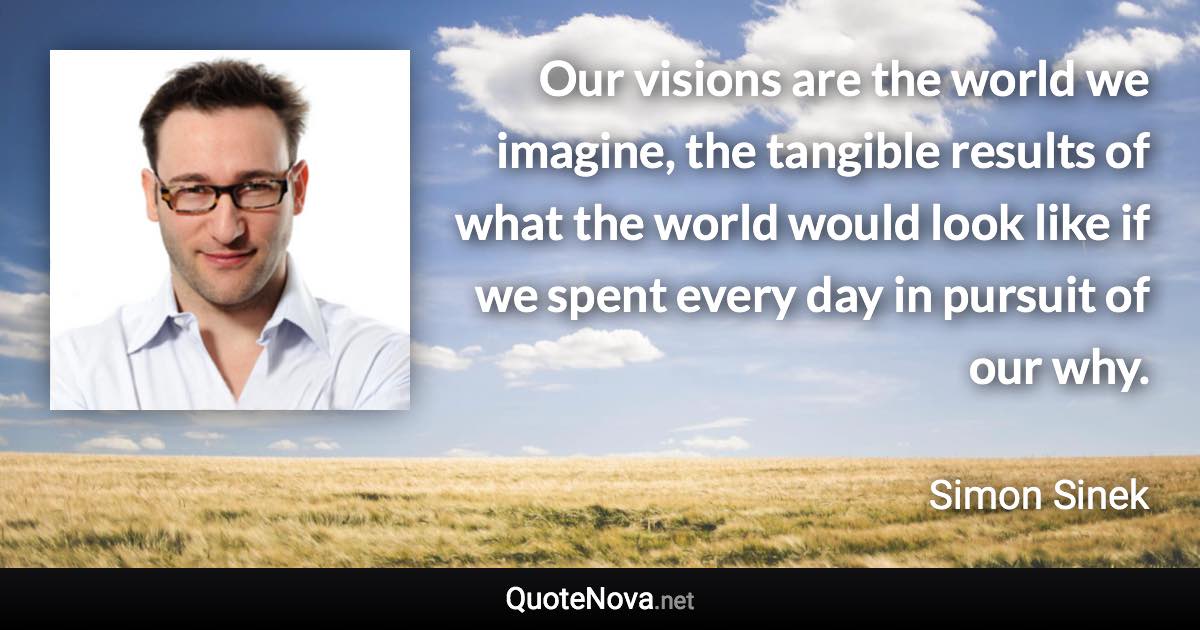 Our visions are the world we imagine, the tangible results of what the world would look like if we spent every day in pursuit of our why. - Simon Sinek quote