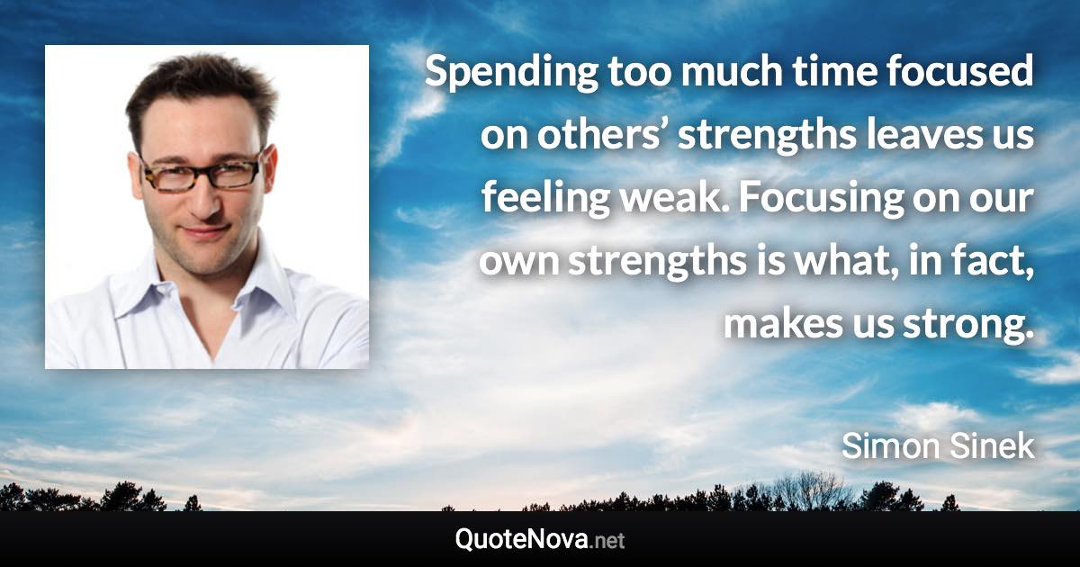 Spending too much time focused on others’ strengths leaves us feeling weak. Focusing on our own strengths is what, in fact, makes us strong. - Simon Sinek quote