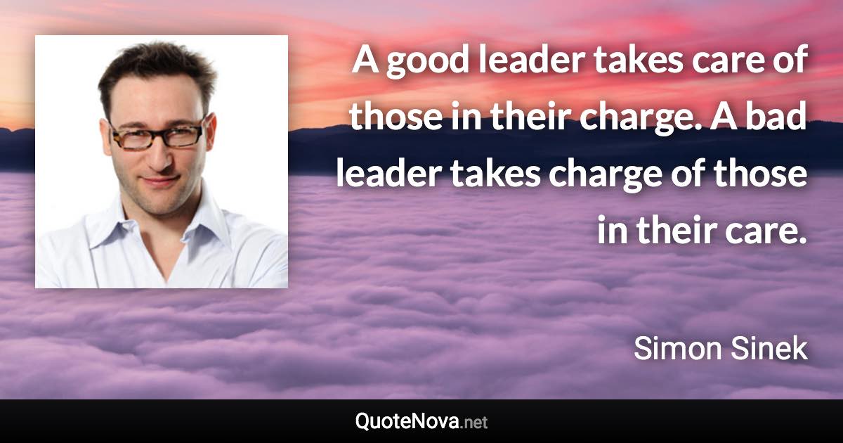 A good leader takes care of those in their charge. A bad leader takes charge of those in their care. - Simon Sinek quote