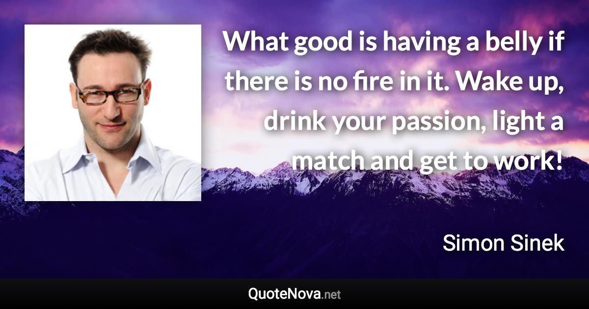 What good is having a belly if there is no fire in it. Wake up, drink your passion, light a match and get to work! - Simon Sinek quote