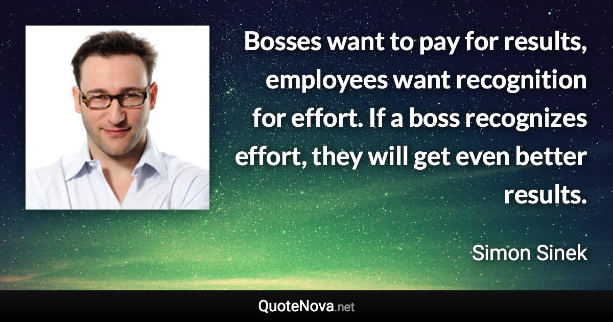 Bosses want to pay for results, employees want recognition for effort. If a boss recognizes effort, they will get even better results. - Simon Sinek quote