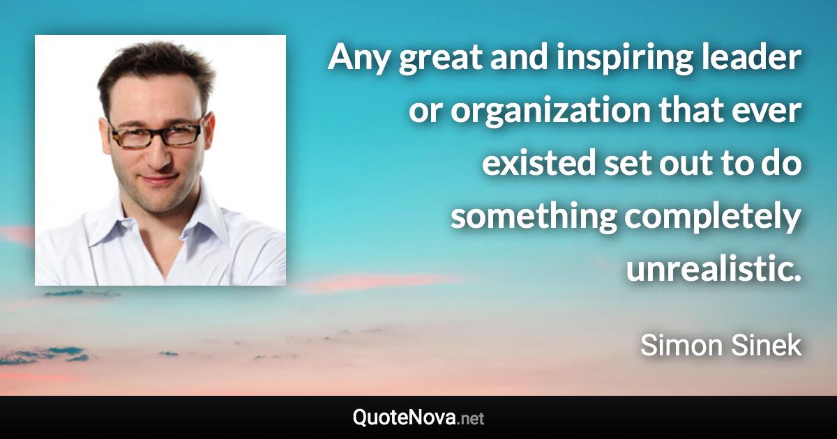 Any great and inspiring leader or organization that ever existed set out to do something completely unrealistic. - Simon Sinek quote