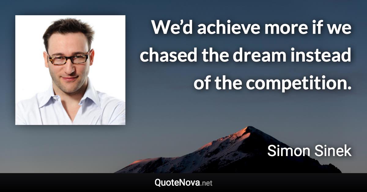 We’d achieve more if we chased the dream instead of the competition. - Simon Sinek quote