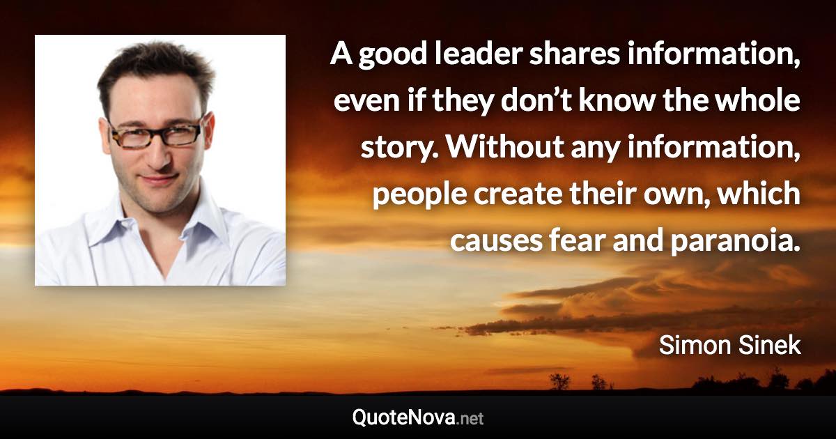 A good leader shares information, even if they don’t know the whole story. Without any information, people create their own, which causes fear and paranoia. - Simon Sinek quote