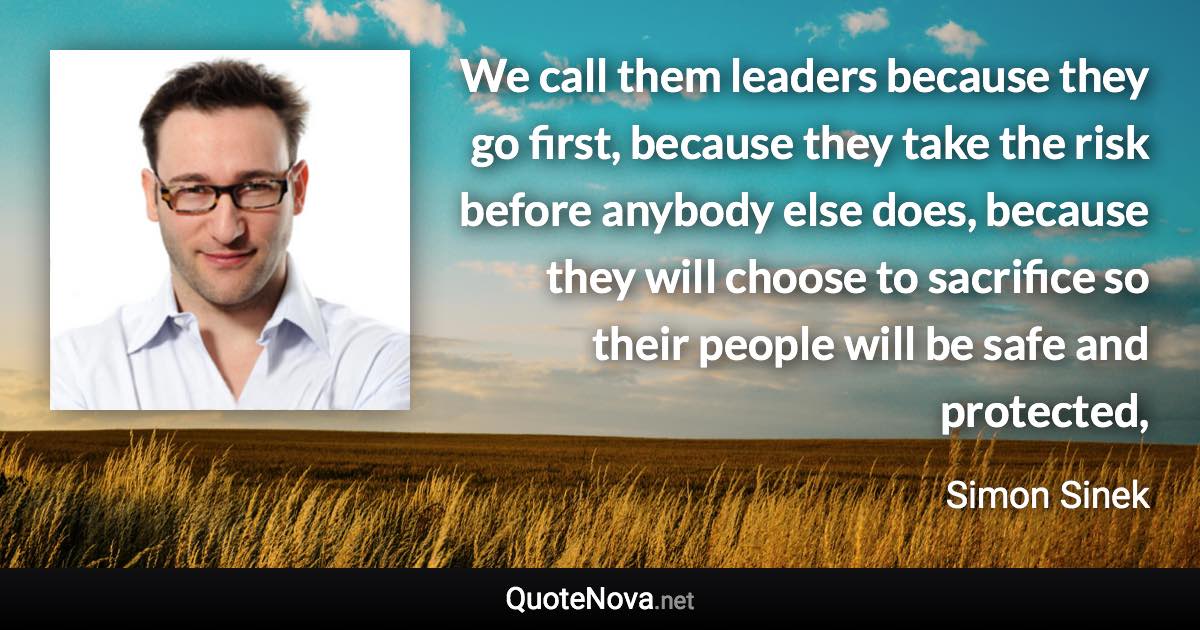 We call them leaders because they go first, because they take the risk before anybody else does, because they will choose to sacrifice so their people will be safe and protected, - Simon Sinek quote