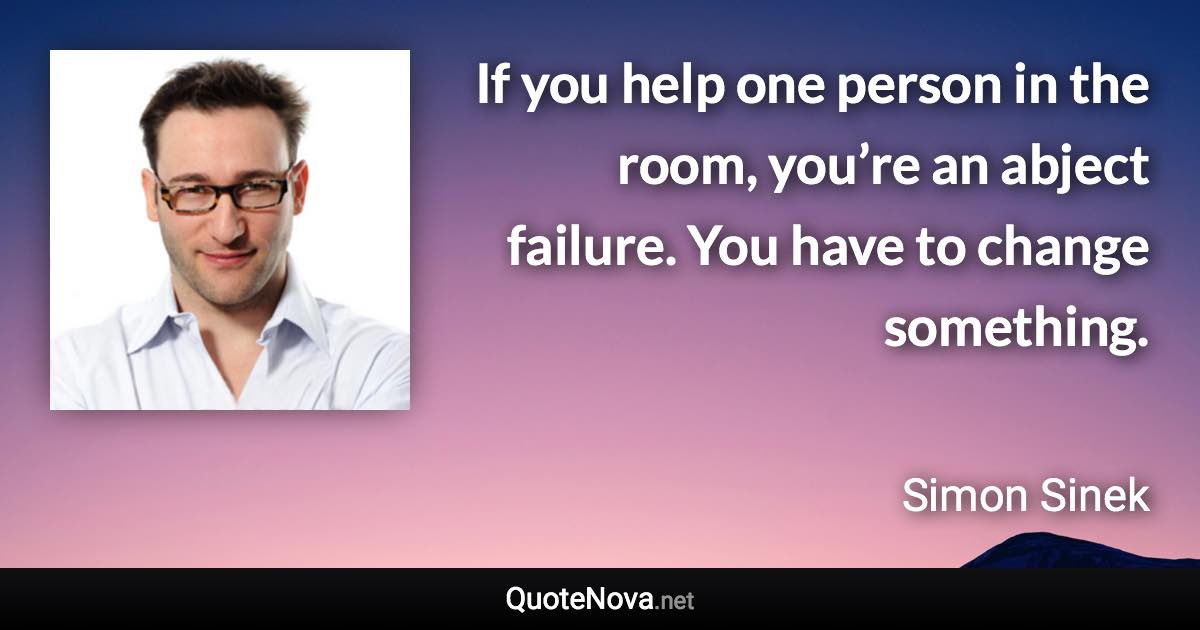 If you help one person in the room, you’re an abject failure. You have to change something. - Simon Sinek quote