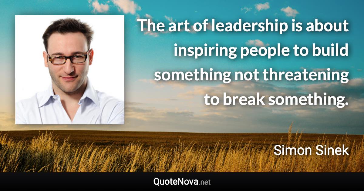 The art of leadership is about inspiring people to build something not threatening to break something. - Simon Sinek quote