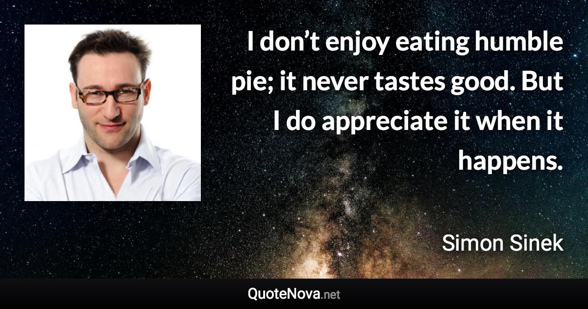 I don’t enjoy eating humble pie; it never tastes good. But I do appreciate it when it happens. - Simon Sinek quote