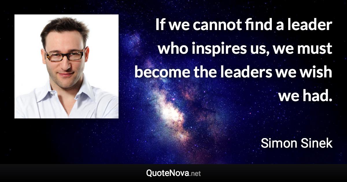 If we cannot find a leader who inspires us, we must become the leaders we wish we had. - Simon Sinek quote