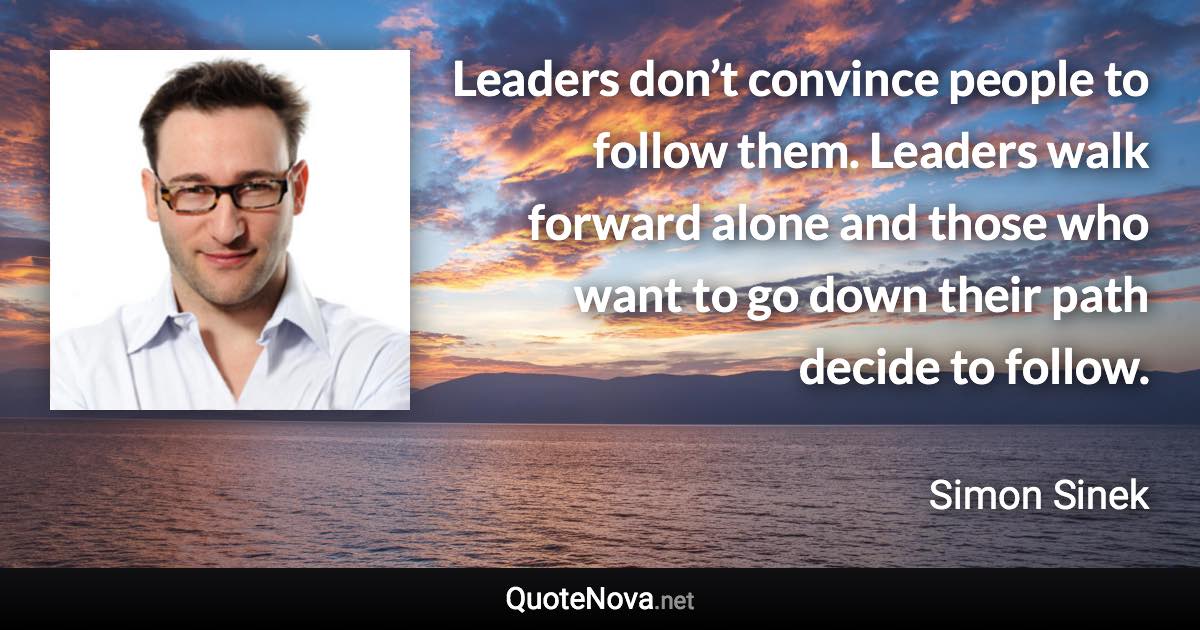 Leaders don’t convince people to follow them. Leaders walk forward alone and those who want to go down their path decide to follow. - Simon Sinek quote