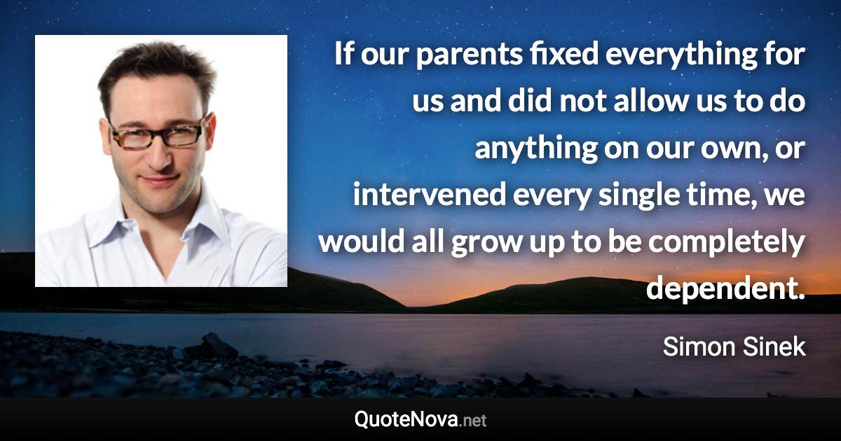 If our parents fixed everything for us and did not allow us to do anything on our own, or intervened every single time, we would all grow up to be completely dependent. - Simon Sinek quote