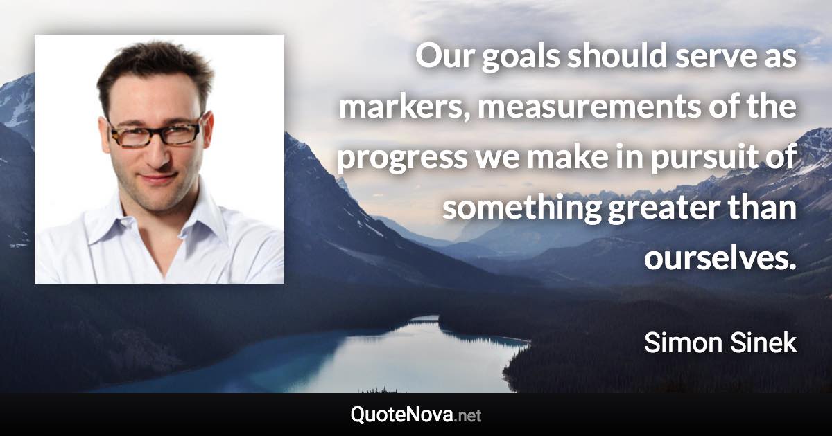 Our goals should serve as markers, measurements of the progress we make in pursuit of something greater than ourselves. - Simon Sinek quote