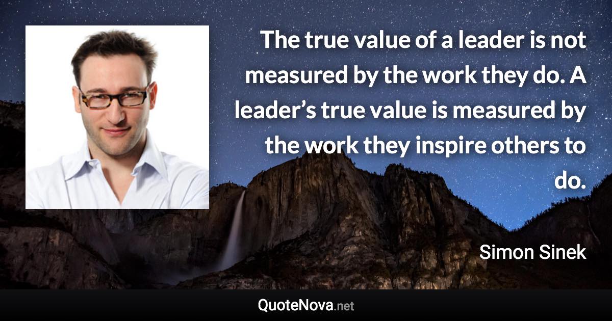 The true value of a leader is not measured by the work they do. A leader’s true value is measured by the work they inspire others to do. - Simon Sinek quote