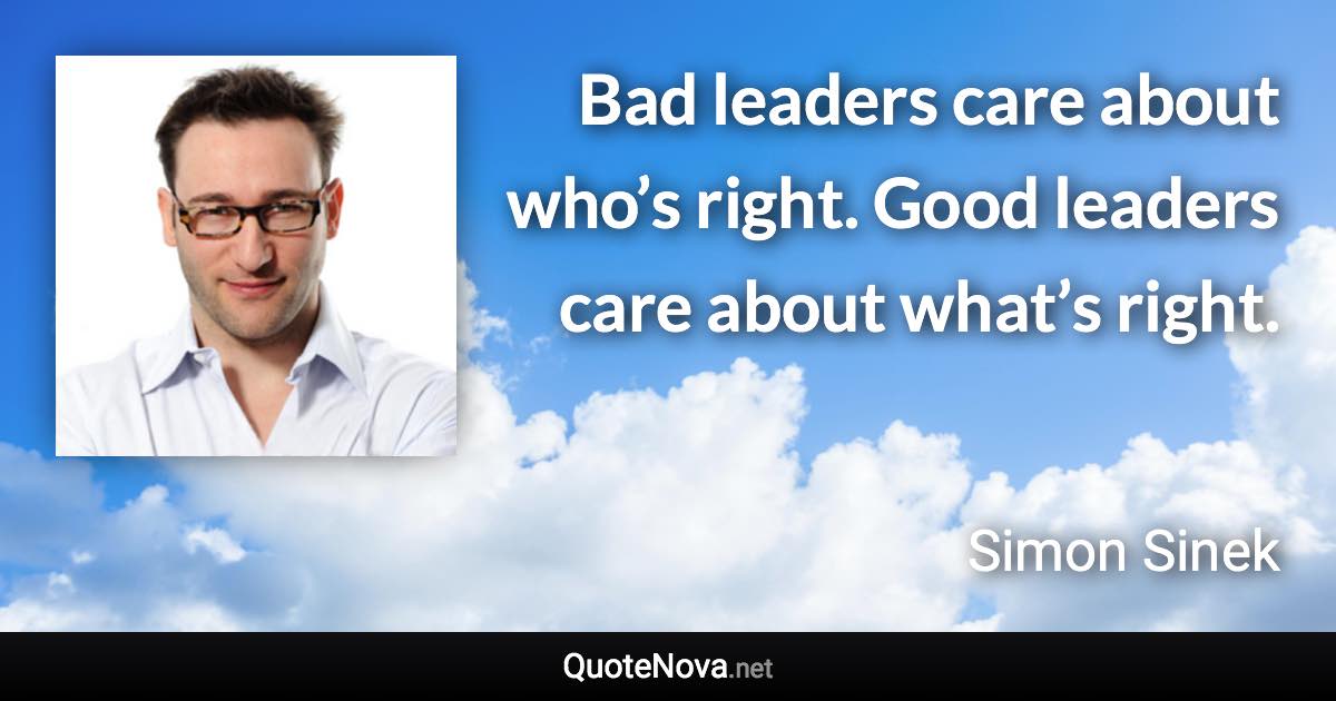 Bad leaders care about who’s right. Good leaders care about what’s right. - Simon Sinek quote