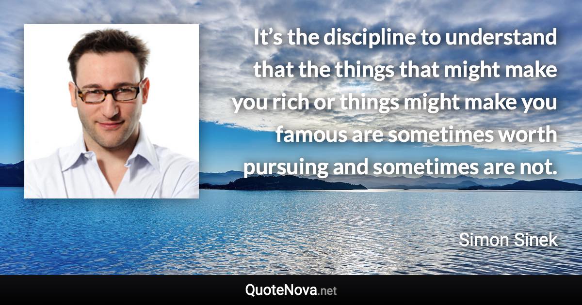 It’s the discipline to understand that the things that might make you rich or things might make you famous are sometimes worth pursuing and sometimes are not. - Simon Sinek quote