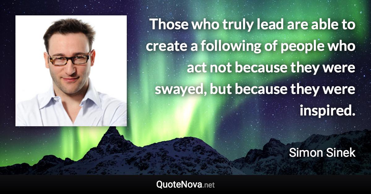 Those who truly lead are able to create a following of people who act not because they were swayed, but because they were inspired. - Simon Sinek quote