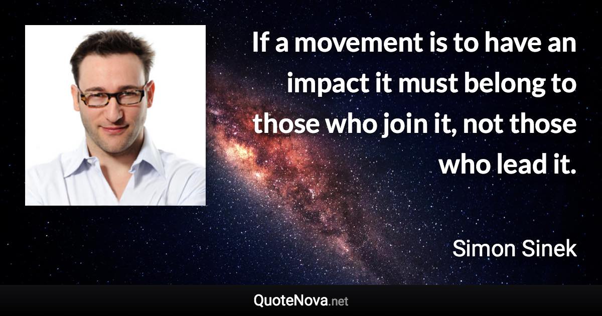 If a movement is to have an impact it must belong to those who join it, not those who lead it. - Simon Sinek quote