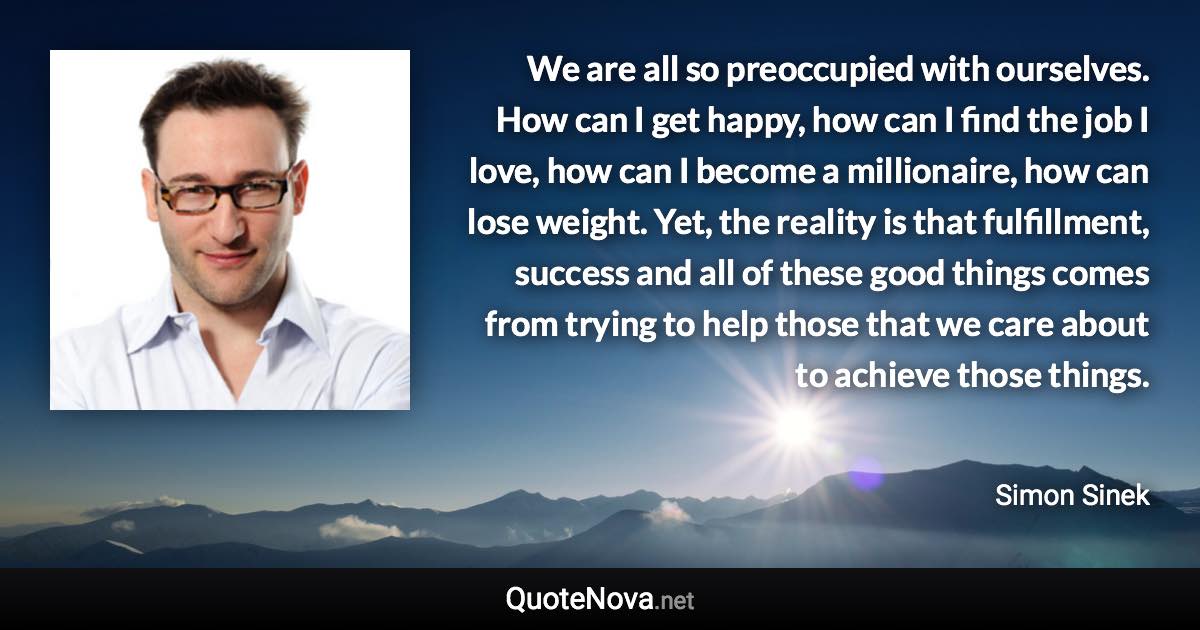 We are all so preoccupied with ourselves. How can I get happy, how can I find the job I love, how can I become a millionaire, how can lose weight. Yet, the reality is that fulfillment, success and all of these good things comes from trying to help those that we care about to achieve those things. - Simon Sinek quote