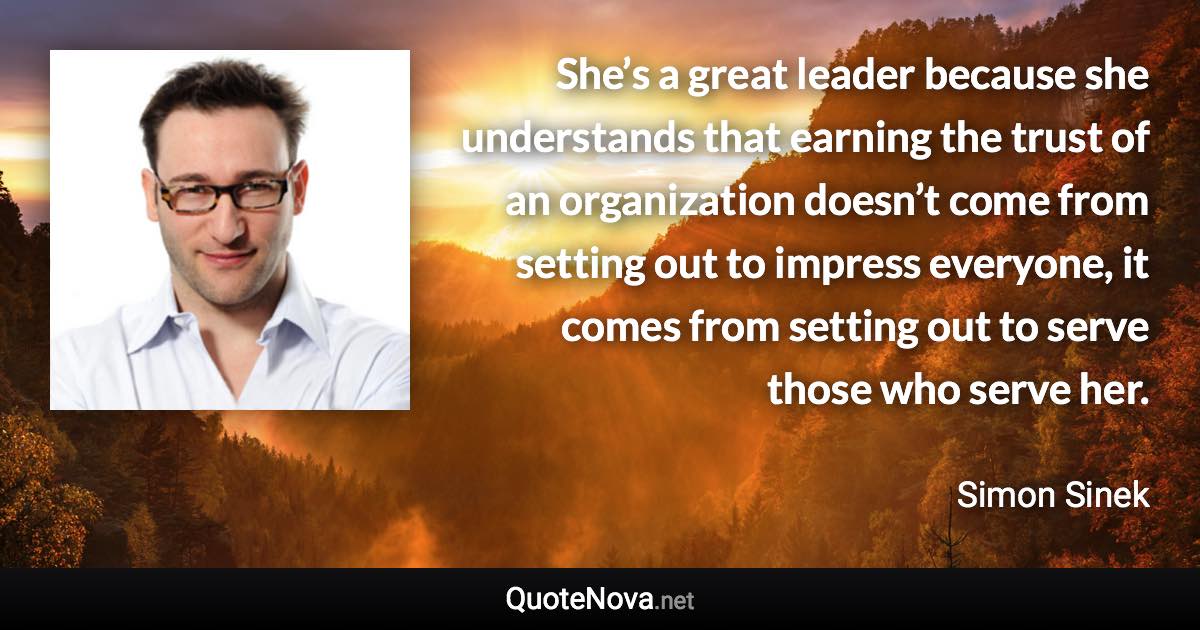 She’s a great leader because she understands that earning the trust of an organization doesn’t come from setting out to impress everyone, it comes from setting out to serve those who serve her. - Simon Sinek quote