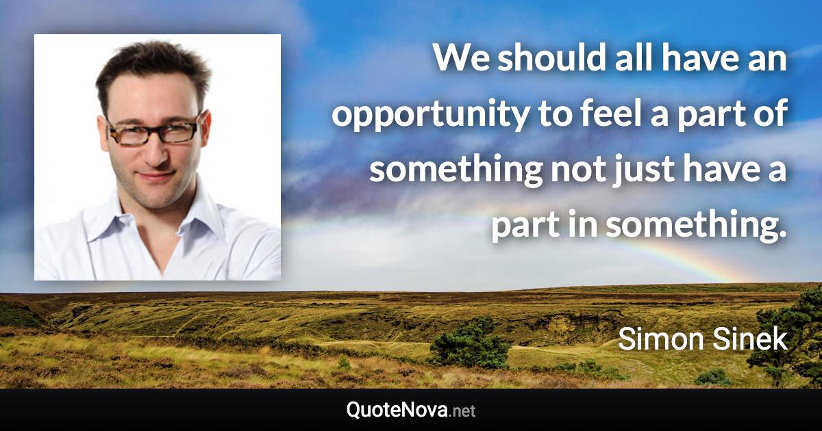 We should all have an opportunity to feel a part of something not just have a part in something. - Simon Sinek quote