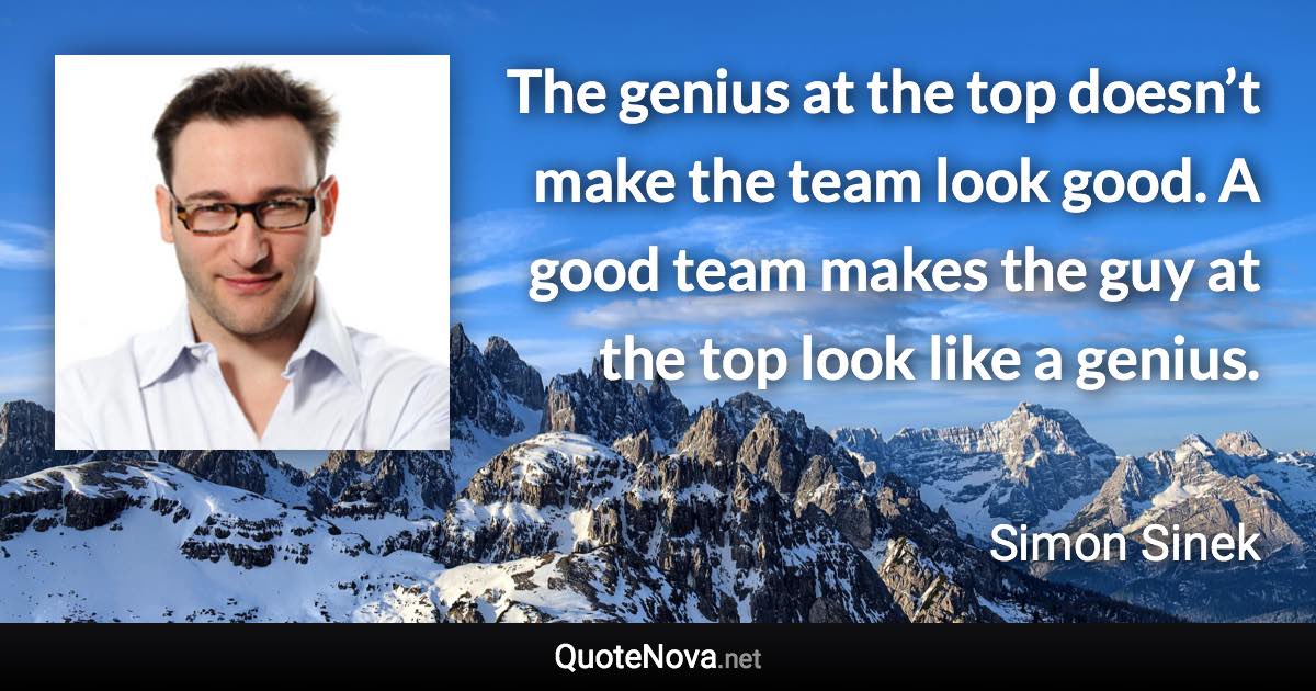 The genius at the top doesn’t make the team look good. A good team makes the guy at the top look like a genius. - Simon Sinek quote