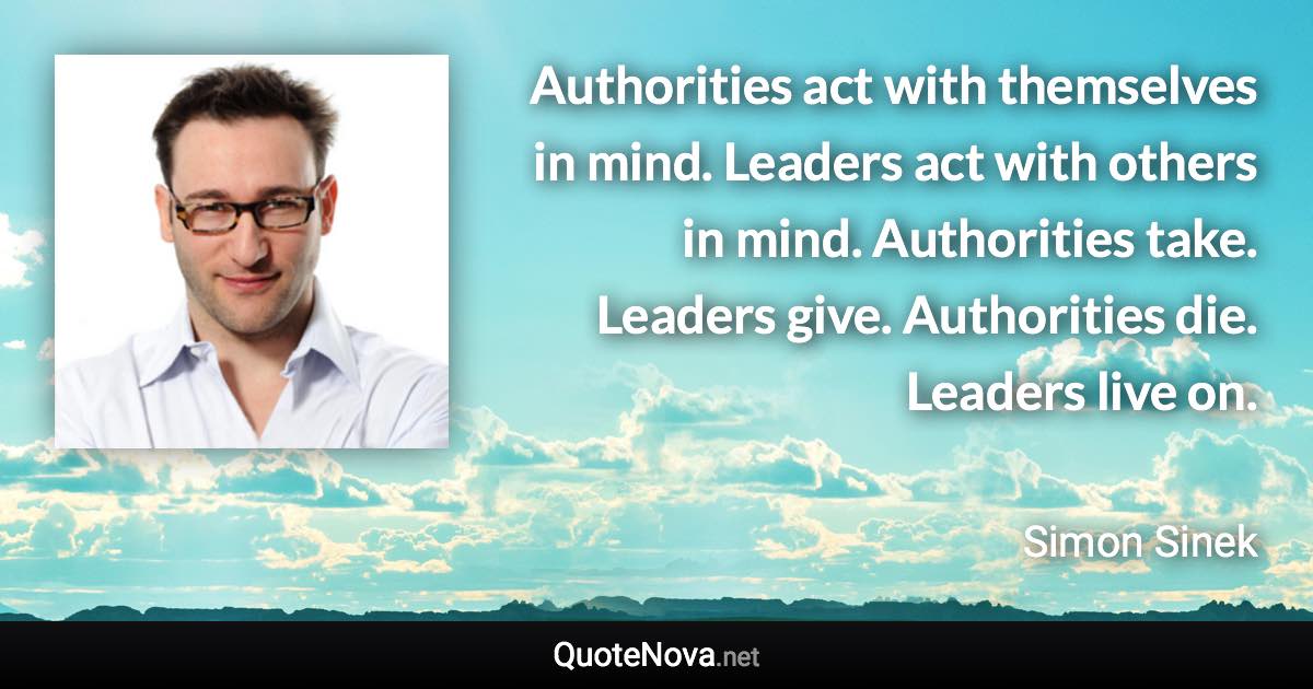 Authorities act with themselves in mind. Leaders act with others in mind. Authorities take. Leaders give. Authorities die. Leaders live on. - Simon Sinek quote