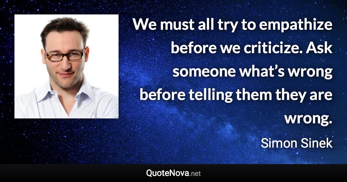 We must all try to empathize before we criticize. Ask someone what’s wrong before telling them they are wrong. - Simon Sinek quote