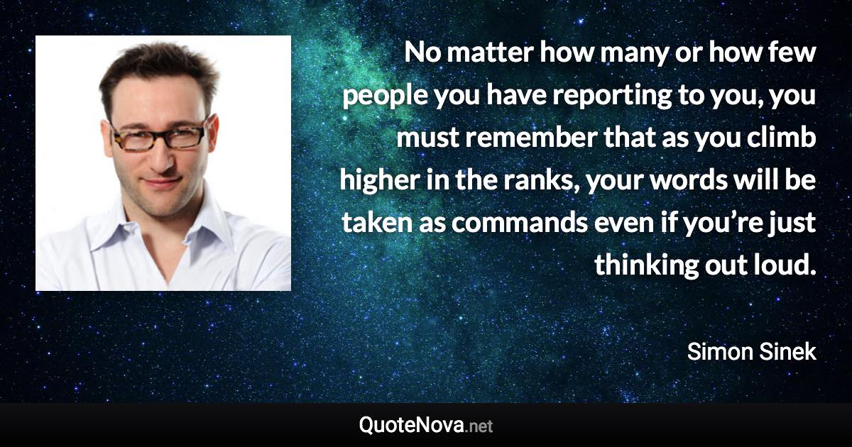 No matter how many or how few people you have reporting to you, you must remember that as you climb higher in the ranks, your words will be taken as commands even if you’re just thinking out loud. - Simon Sinek quote