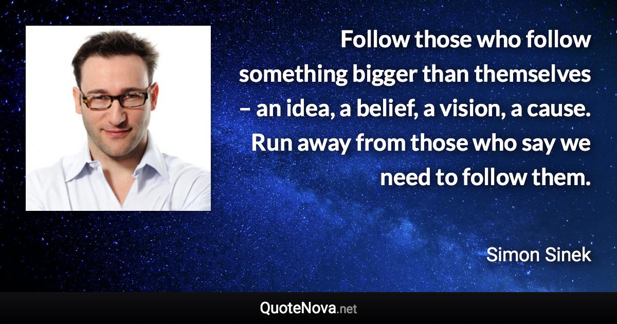 Follow those who follow something bigger than themselves – an idea, a belief, a vision, a cause. Run away from those who say we need to follow them. - Simon Sinek quote