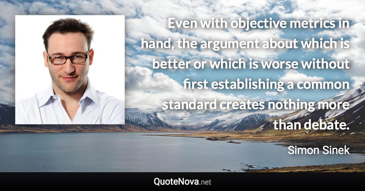 Even with objective metrics in hand, the argument about which is better or which is worse without first establishing a common standard creates nothing more than debate. - Simon Sinek quote