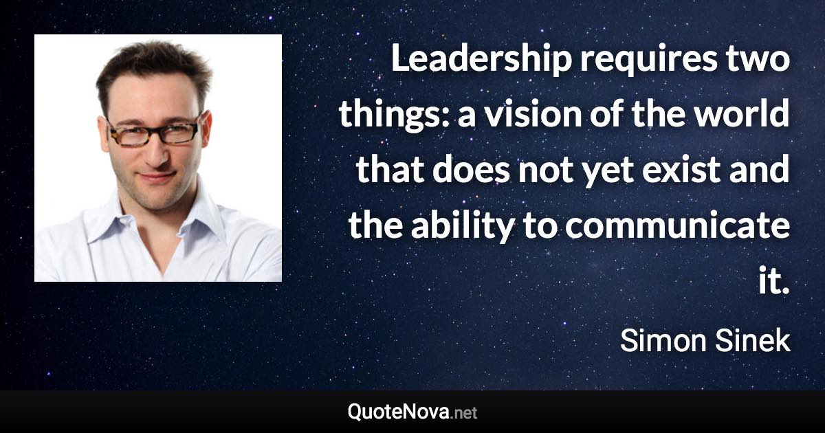 Leadership requires two things: a vision of the world that does not yet exist and the ability to communicate it. - Simon Sinek quote