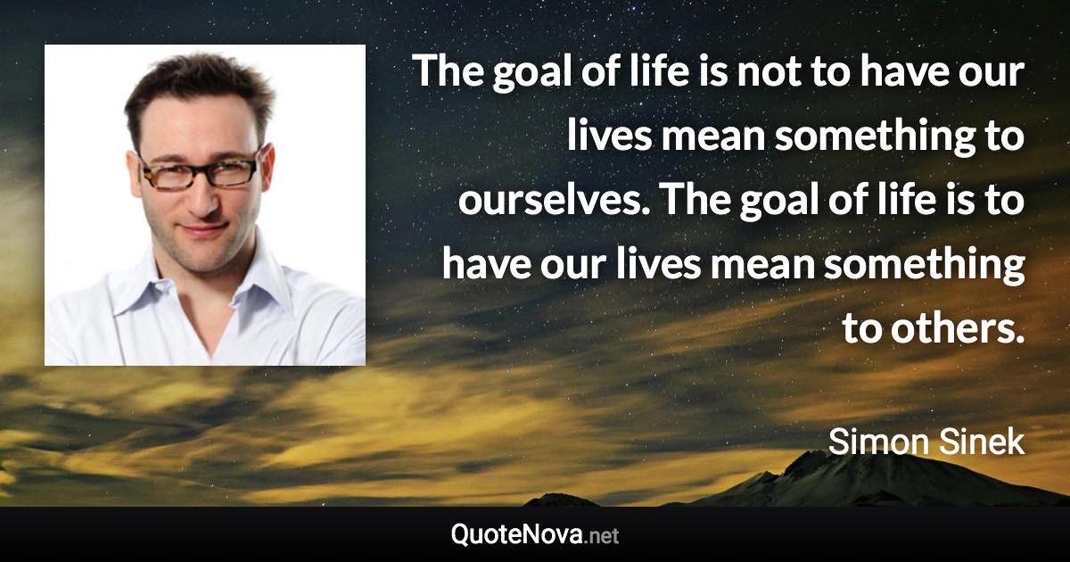 The goal of life is not to have our lives mean something to ourselves. The goal of life is to have our lives mean something to others. - Simon Sinek quote