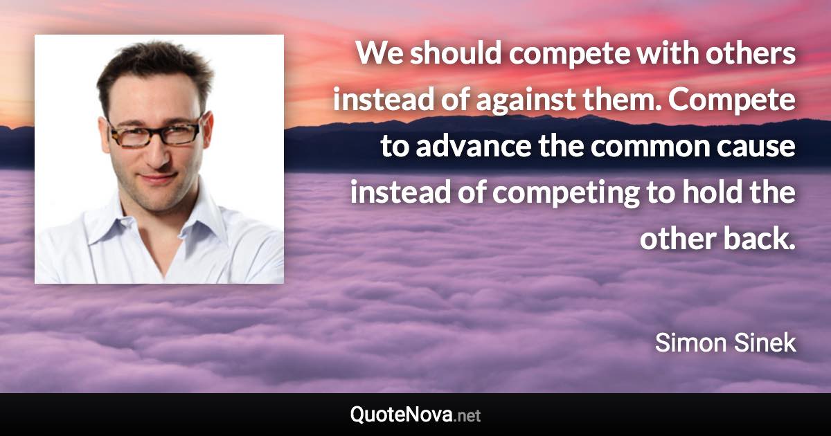 We should compete with others instead of against them. Compete to advance the common cause instead of competing to hold the other back. - Simon Sinek quote