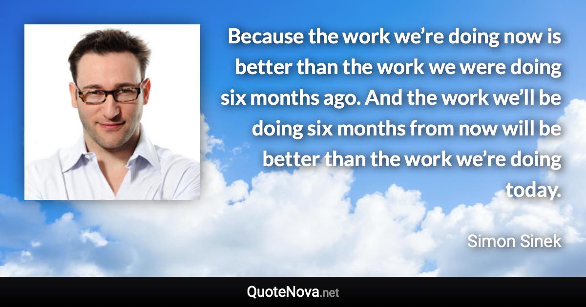 Because the work we’re doing now is better than the work we were doing six months ago. And the work we’ll be doing six months from now will be better than the work we’re doing today. - Simon Sinek quote