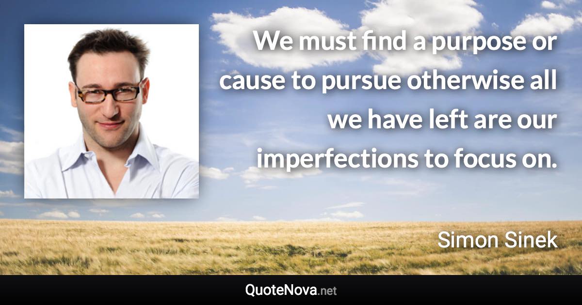 We must find a purpose or cause to pursue otherwise all we have left are our imperfections to focus on. - Simon Sinek quote