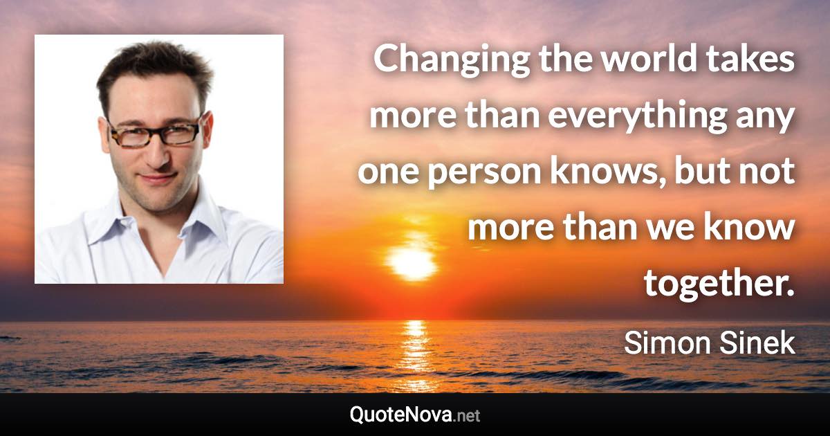 Changing the world takes more than everything any one person knows, but not more than we know together. - Simon Sinek quote