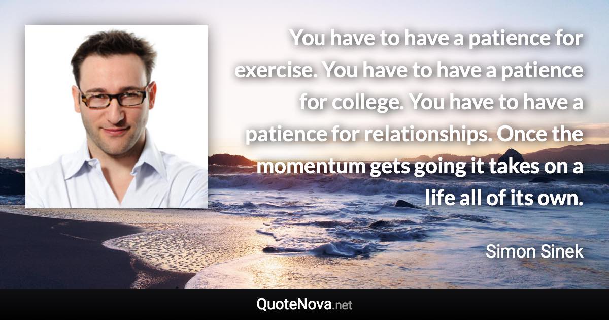 You have to have a patience for exercise. You have to have a patience for college. You have to have a patience for relationships. Once the momentum gets going it takes on a life all of its own. - Simon Sinek quote