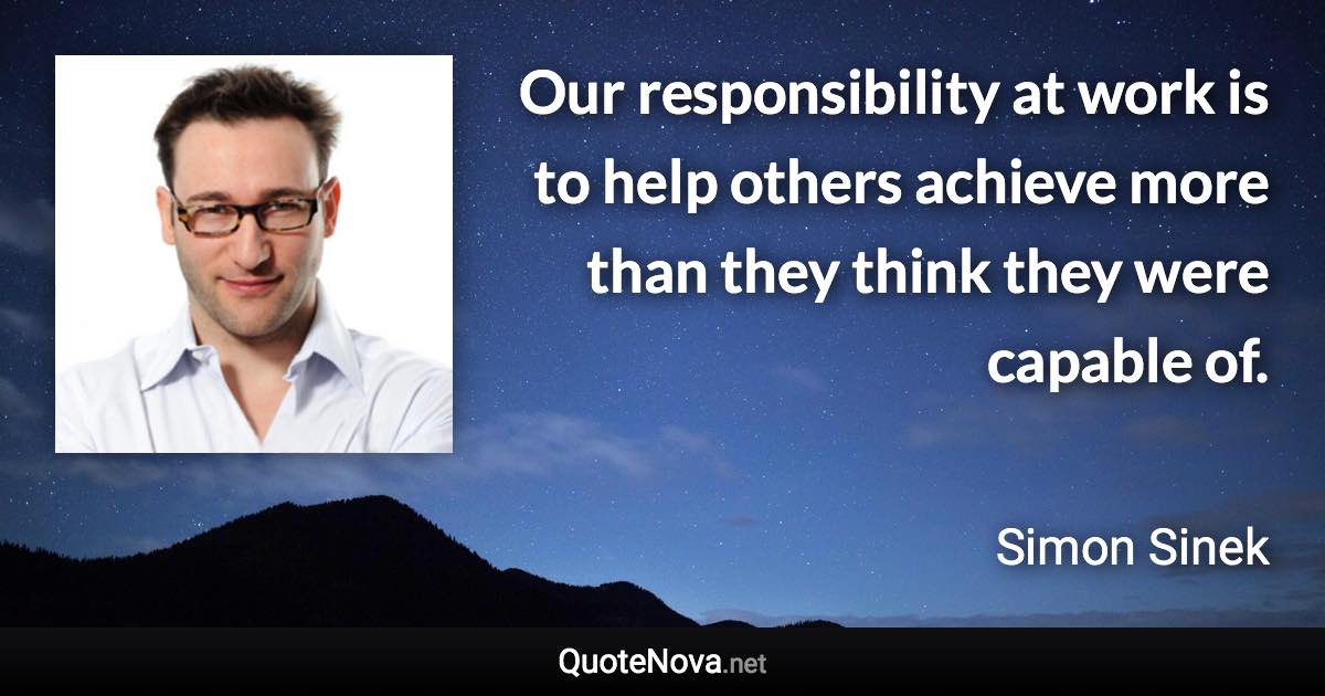 Our responsibility at work is to help others achieve more than they think they were capable of. - Simon Sinek quote